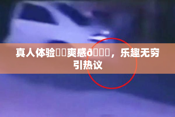 真人体验❌‌爽感🔞，乐趣无穷引热议