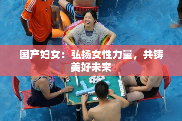 国产妇女：弘扬女性力量，共铸美好未来