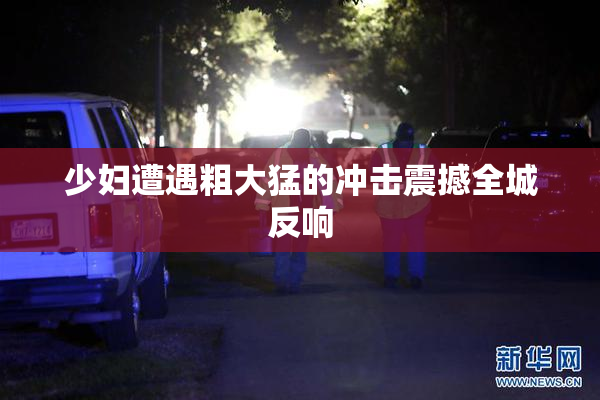 少妇遭遇粗大猛的冲击震撼全城反响