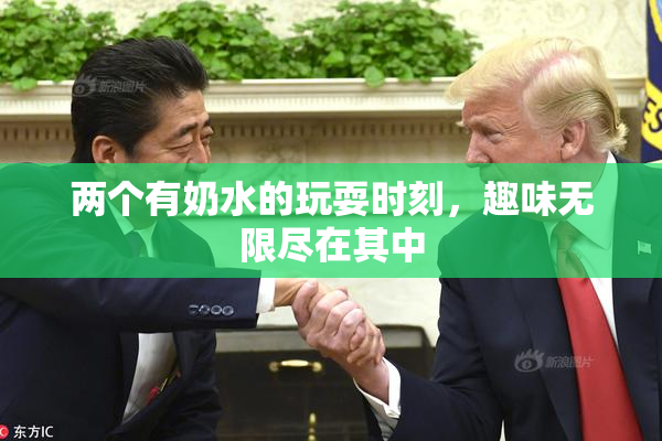 两个有奶水的玩耍时刻，趣味无限尽在其中