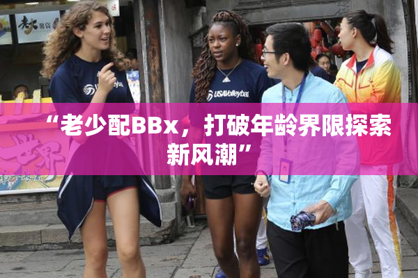 “老少配BBx，打破年龄界限探索新风潮”