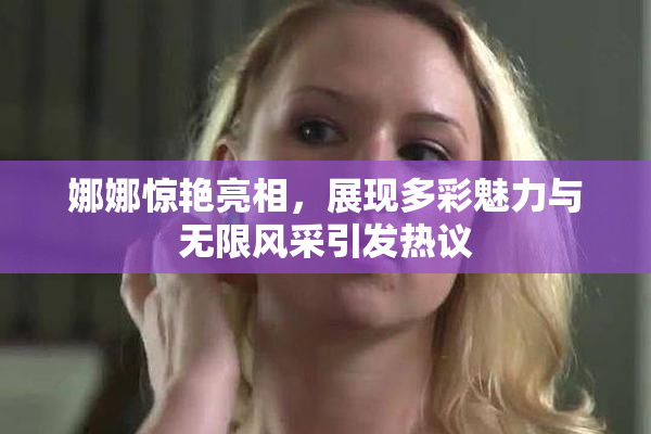 娜娜惊艳亮相，展现多彩魅力与无限风采引发热议