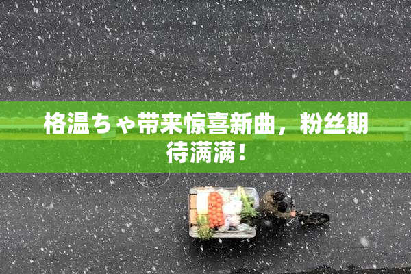 格温ちゃ带来惊喜新曲，粉丝期待满满！