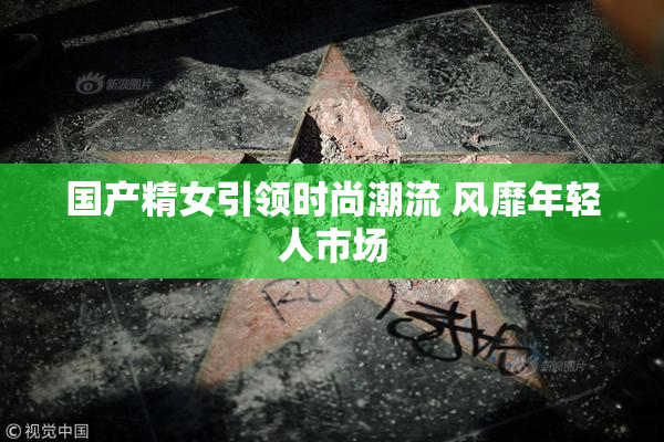 国产精女引领时尚潮流 风靡年轻人市场