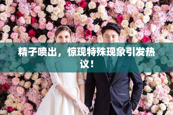 精子喷出，惊现特殊现象引发热议！