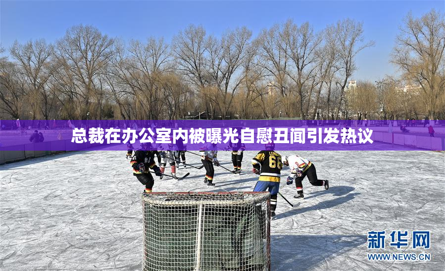 总裁在办公室内被曝光自慰丑闻引发热议