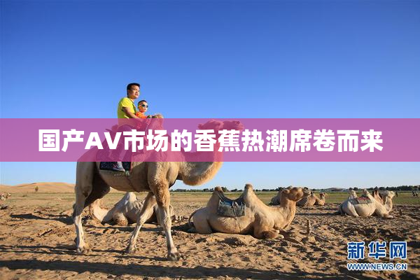 国产AV市场的香蕉热潮席卷而来