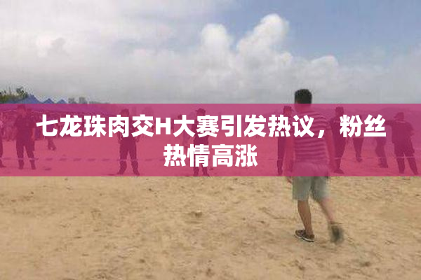七龙珠肉交H大赛引发热议，粉丝热情高涨