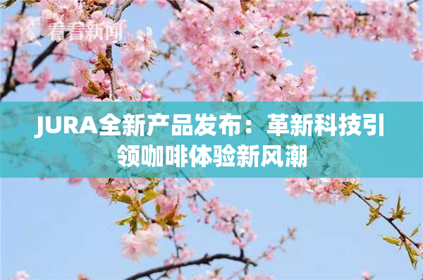 JURA全新产品发布：革新科技引领咖啡体验新风潮