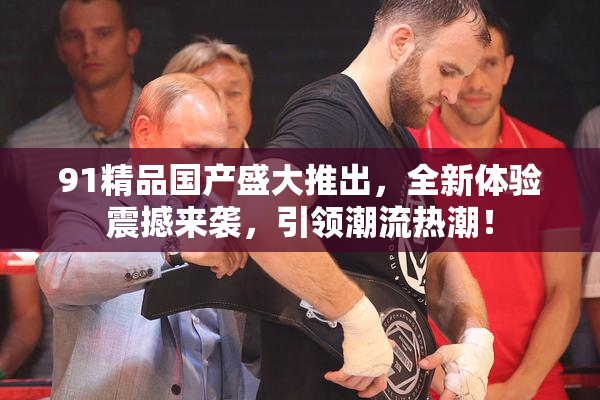 91精品国产盛大推出，全新体验震撼来袭，引领潮流热潮！