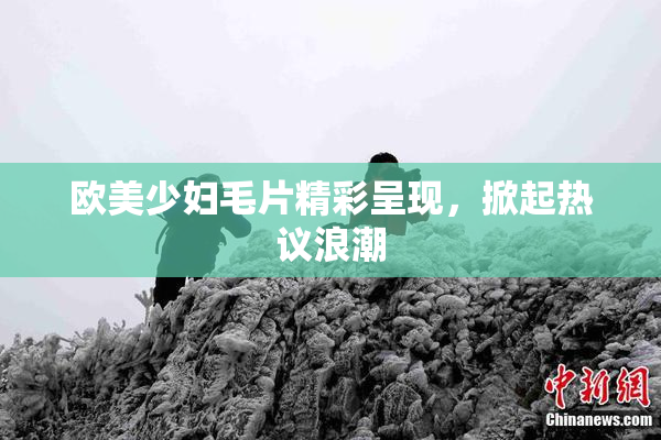 欧美少妇毛片精彩呈现，掀起热议浪潮