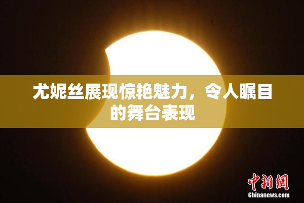 尤妮丝展现惊艳魅力，令人瞩目的舞台表现