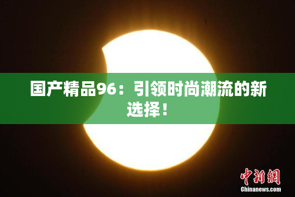 国产精品96：引领时尚潮流的新选择！