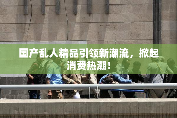 国产乱人精品引领新潮流，掀起消费热潮！