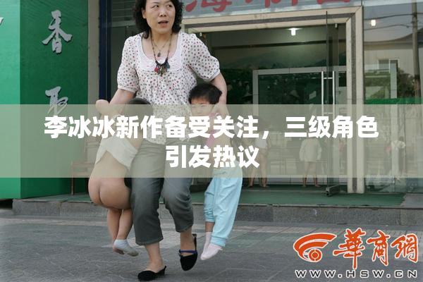 李冰冰新作备受关注，三级角色引发热议