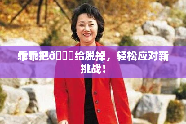 乖乖把👙给脱掉，轻松应对新挑战！
