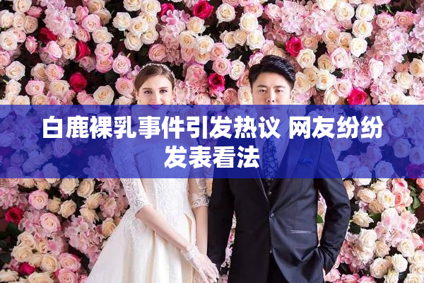 白鹿裸乳事件引发热议 网友纷纷发表看法