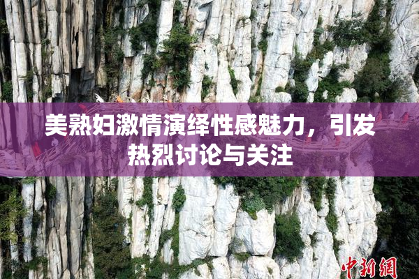 美熟妇激情演绎性感魅力，引发热烈讨论与关注