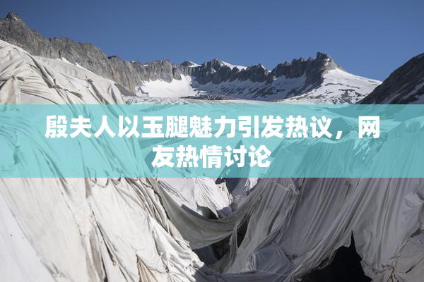 殷夫人以玉腿魅力引发热议，网友热情讨论