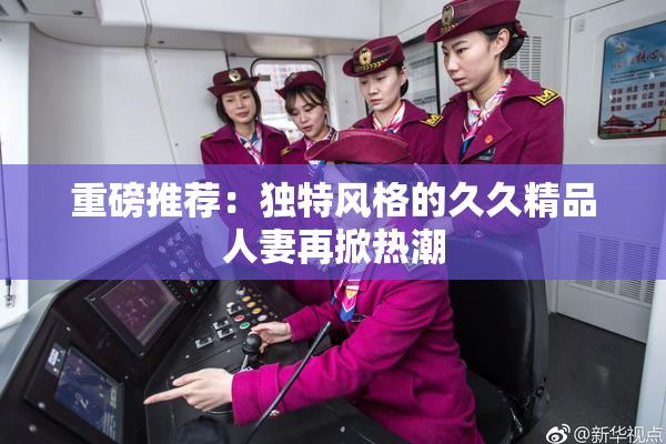 重磅推荐：独特风格的久久精品人妻再掀热潮