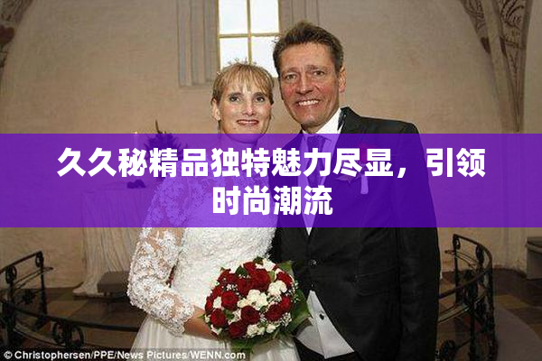 久久秘精品独特魅力尽显，引领时尚潮流