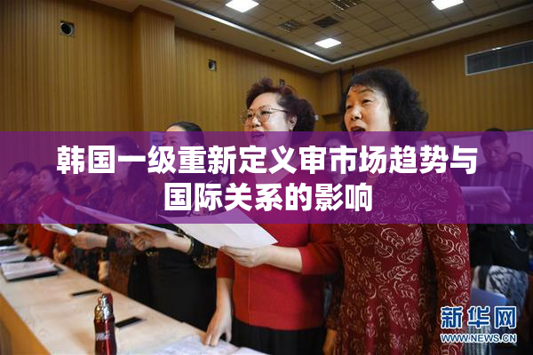 韩国一级重新定义审市场趋势与国际关系的影响