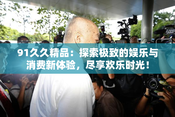 91久久精品：探索极致的娱乐与消费新体验，尽享欢乐时光！