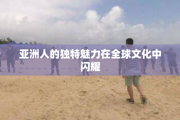 亚洲人的独特魅力在全球文化中闪耀