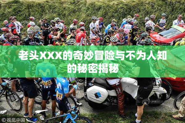老头XXX的奇妙冒险与不为人知的秘密揭秘