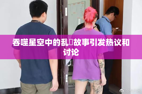 吞噬星空中的乱婬故事引发热议和讨论
