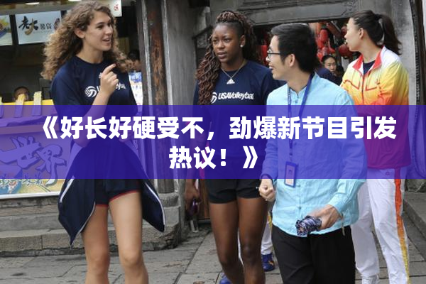 《好长好硬受不，劲爆新节目引发热议！》