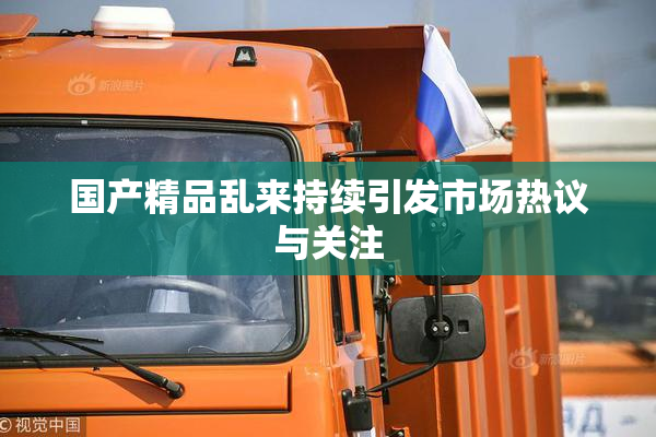 国产精品乱来持续引发市场热议与关注