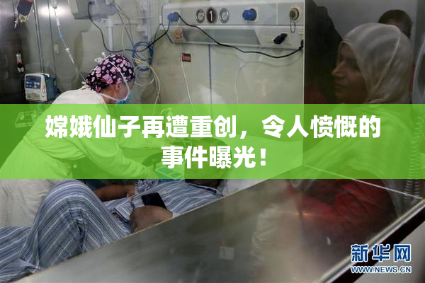嫦娥仙子再遭重创，令人愤慨的事件曝光！