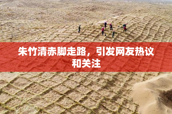 朱竹清赤脚走路，引发网友热议和关注