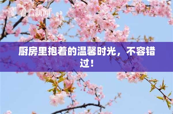 厨房里抱着的温馨时光，不容错过！