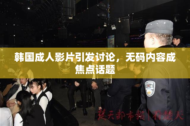 韩国成人影片引发讨论，无码内容成焦点话题