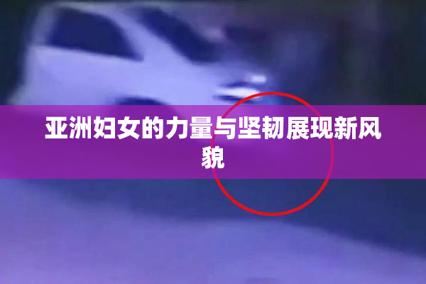 亚洲妇女的力量与坚韧展现新风貌
