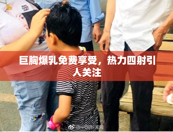 巨胸爆乳免费享受，热力四射引人关注
