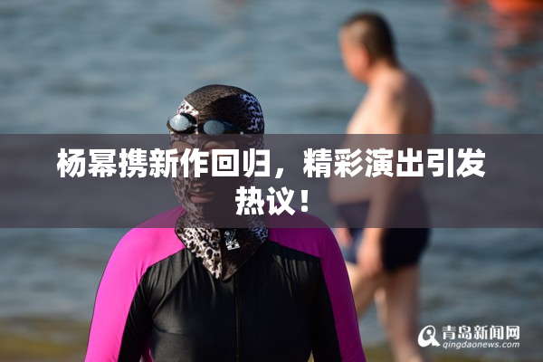杨幂携新作回归，精彩演出引发热议！