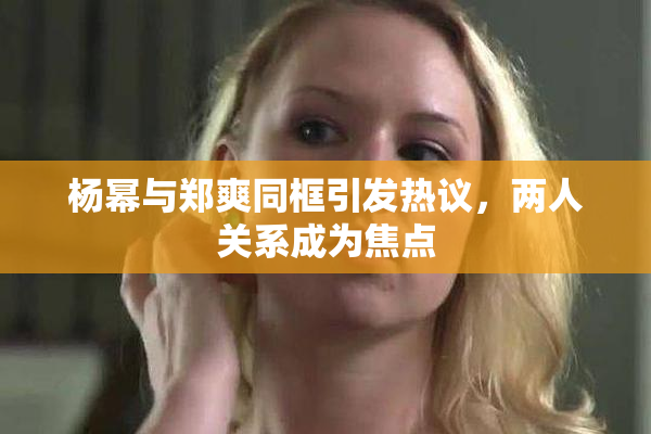 杨幂与郑爽同框引发热议，两人关系成为焦点