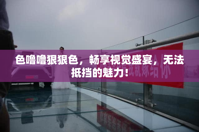 色噜噜狠狠色，畅享视觉盛宴，无法抵挡的魅力！