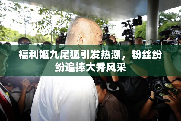 福利姬九尾狐引发热潮，粉丝纷纷追捧大秀风采