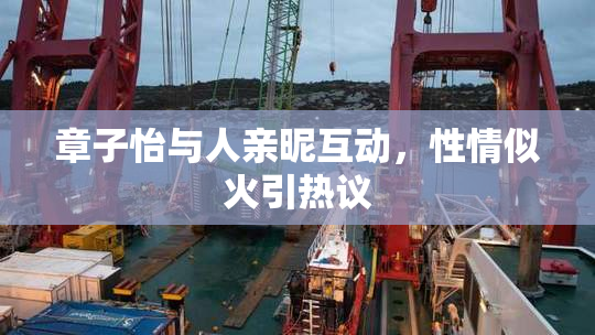 章子怡与人亲昵互动，性情似火引热议