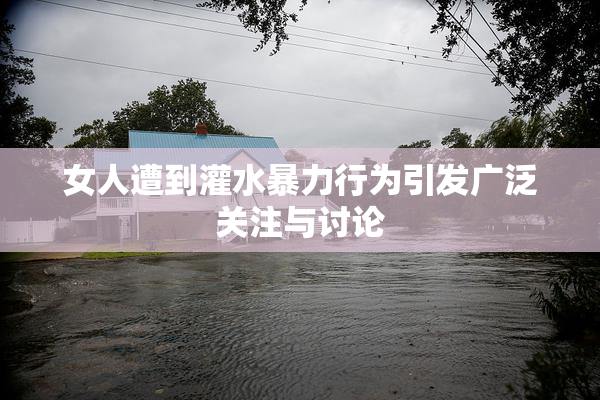 女人遭到灌水暴力行为引发广泛关注与讨论