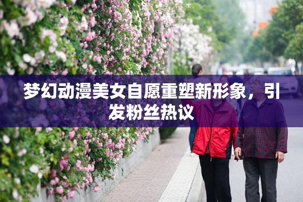 梦幻动漫美女自愿重塑新形象，引发粉丝热议