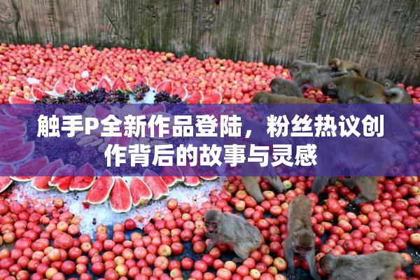 触手P全新作品登陆，粉丝热议创作背后的故事与灵感
