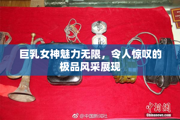 巨乳女神魅力无限，令人惊叹的极品风采展现