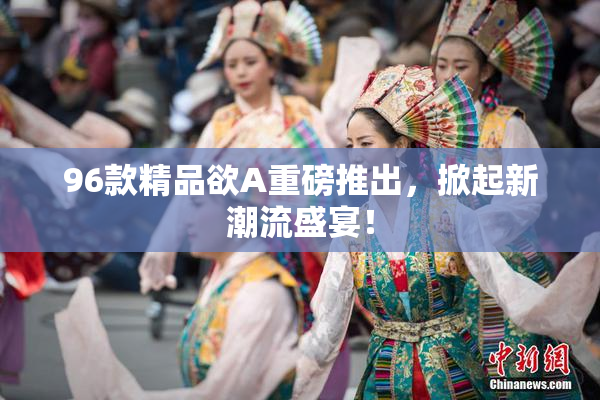 96款精品欲A重磅推出，掀起新潮流盛宴！
