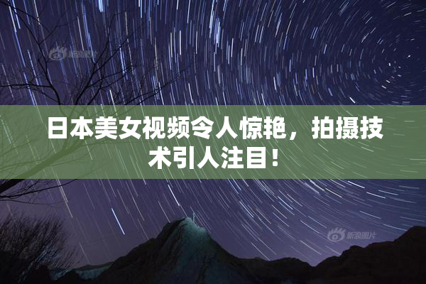 日本美女视频令人惊艳，拍摄技术引人注目！
