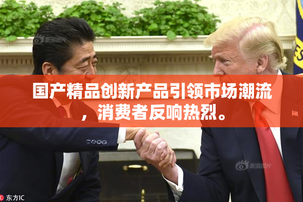 国产精品创新产品引领市场潮流，消费者反响热烈。